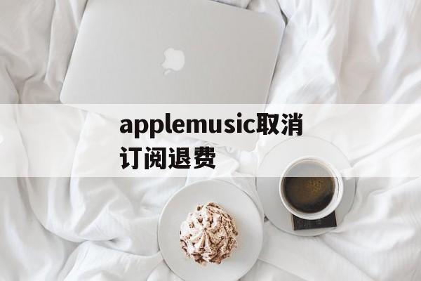 applemusic取消订阅退费(applemusic取消订阅还能听吗)