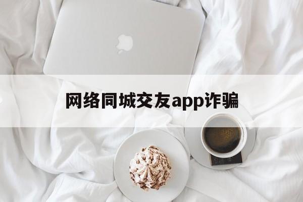 网络同城交友app诈骗(网络同城交友app诈骗案例)